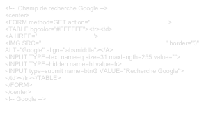 <!--  Champ de recherche Google -->
<center>
<FORM method=GET action="http://www.google.fr/search">
<TABLE bgcolor="#FFFFFF"><tr><td>
<A HREF="http://www.google.fr">
<IMG SRC="http://www.google.com/logos/Logo_40wht.gif" border="0" 
ALT="Google" align="absmiddle"></A>
<INPUT TYPE=text name=q size=31 maxlength=255 value="">
<INPUT TYPE=hidden name=hl value=fr>
<INPUT type=submit name=btnG VALUE="Recherche Google">
</td></tr></TABLE>
</FORM>
</center>
<!-- Google -->
 